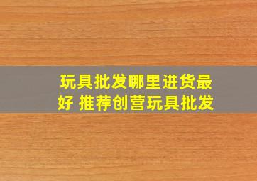 玩具批发哪里进货最好 推荐创营玩具批发